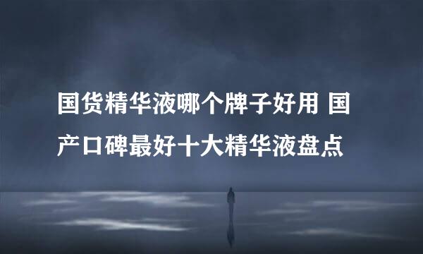 国货精华液哪个牌子好用 国产口碑最好十大精华液盘点