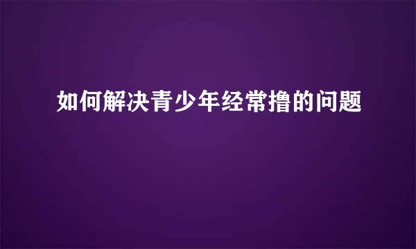 如何解决青少年经常撸的问题