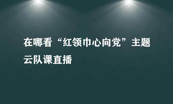 在哪看“红领巾心向党”主题云队课直播