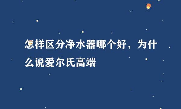 怎样区分净水器哪个好，为什么说爱尔氏高端