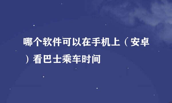 哪个软件可以在手机上（安卓）看巴士乘车时间