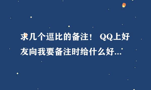 求几个逗比的备注！ QQ上好友向我要备注时给什么好，最好是逗比的那种，是给好友备注自己的，求推荐