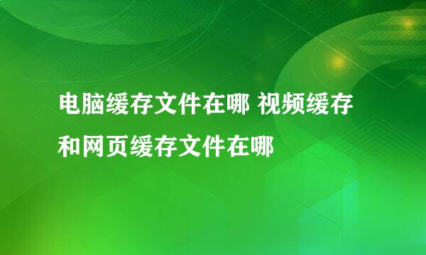 电脑缓存文件在哪 视频缓存和网页缓存文件在哪