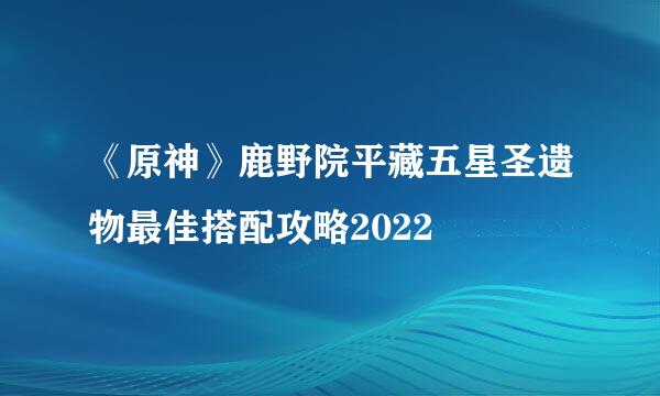 《原神》鹿野院平藏五星圣遗物最佳搭配攻略2022