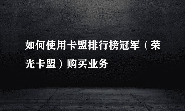 如何使用卡盟排行榜冠军（荣光卡盟）购买业务