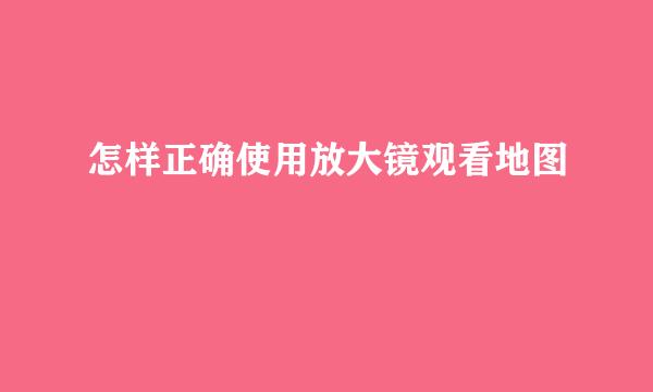 怎样正确使用放大镜观看地图