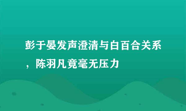 彭于晏发声澄清与白百合关系，陈羽凡竟毫无压力