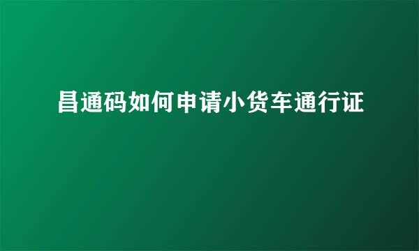 昌通码如何申请小货车通行证