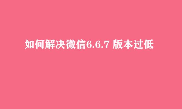 如何解决微信6.6.7 版本过低