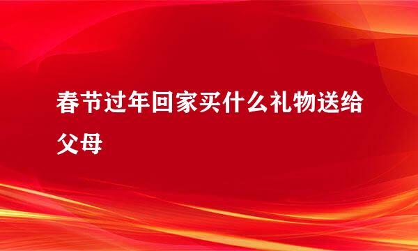 春节过年回家买什么礼物送给父母