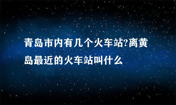 青岛市内有几个火车站?离黄岛最近的火车站叫什么