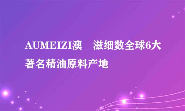 AUMEIZI澳媄滋细数全球6大著名精油原料产地