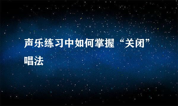 声乐练习中如何掌握“关闭”唱法