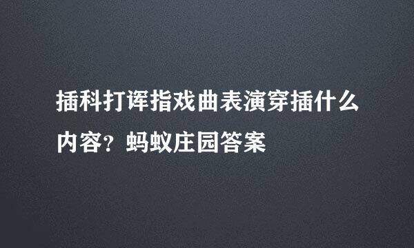 插科打诨指戏曲表演穿插什么内容？蚂蚁庄园答案