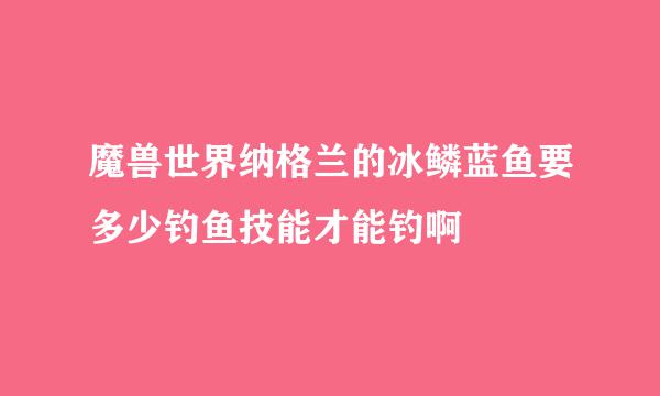 魔兽世界纳格兰的冰鳞蓝鱼要多少钓鱼技能才能钓啊