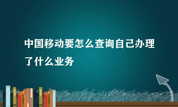 中国移动要怎么查询自己办理了什么业务