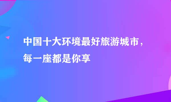 中国十大环境最好旅游城市，每一座都是你享