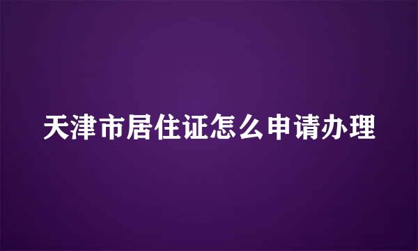 天津市居住证怎么申请办理