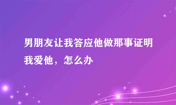 男朋友让我答应他做那事证明我爱他，怎么办