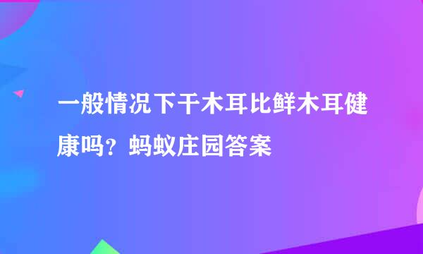 一般情况下干木耳比鲜木耳健康吗？蚂蚁庄园答案