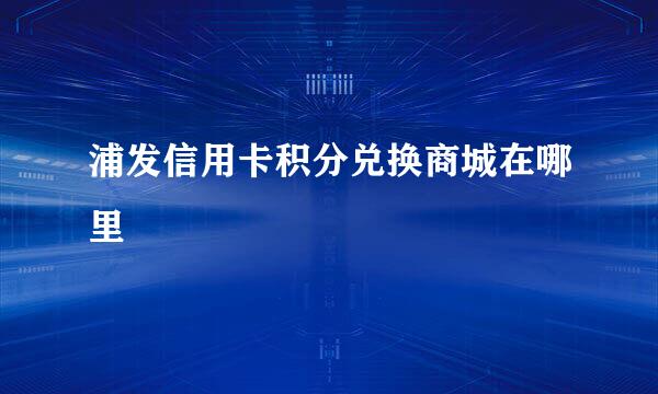 浦发信用卡积分兑换商城在哪里