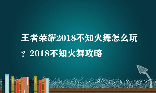 王者荣耀2018不知火舞怎么玩？2018不知火舞攻略