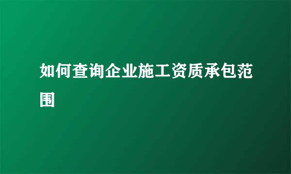 如何查询企业施工资质承包范围