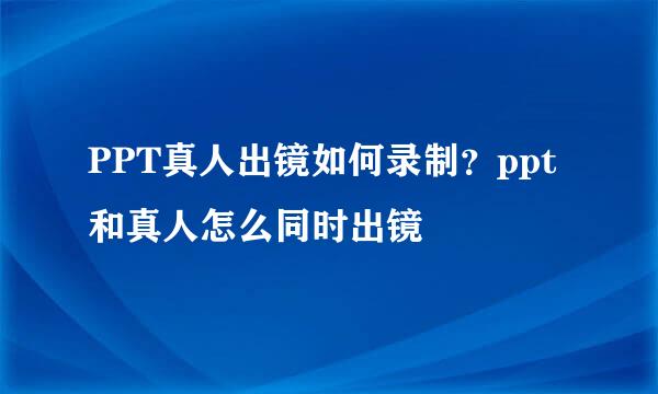 PPT真人出镜如何录制？ppt和真人怎么同时出镜