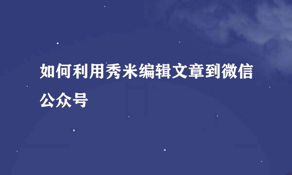 如何利用秀米编辑文章到微信公众号