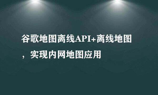 谷歌地图离线API+离线地图，实现内网地图应用