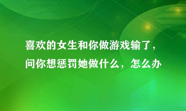 喜欢的女生和你做游戏输了，问你想惩罚她做什么，怎么办