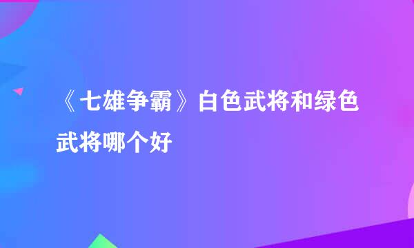 《七雄争霸》白色武将和绿色武将哪个好