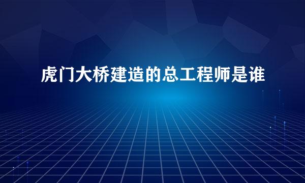 虎门大桥建造的总工程师是谁