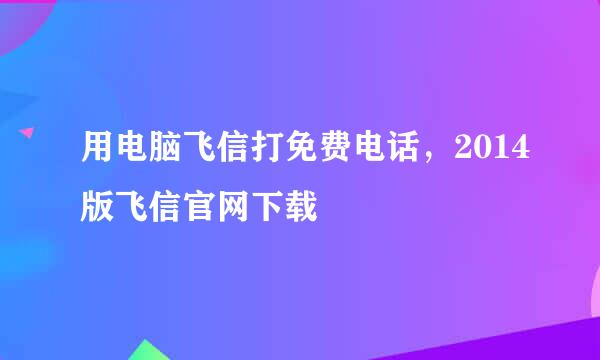 用电脑飞信打免费电话，2014版飞信官网下载