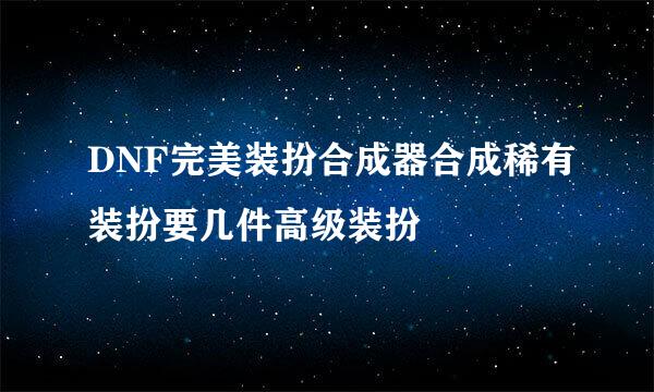 DNF完美装扮合成器合成稀有装扮要几件高级装扮