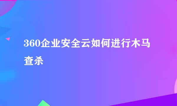 360企业安全云如何进行木马查杀