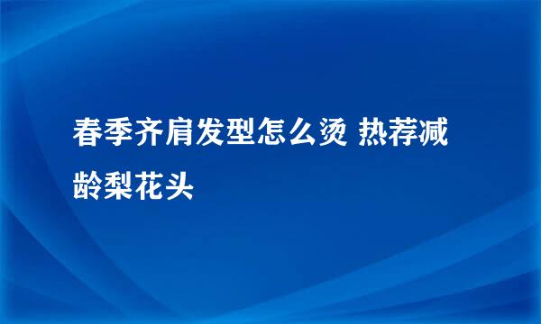 春季齐肩发型怎么烫 热荐减龄梨花头