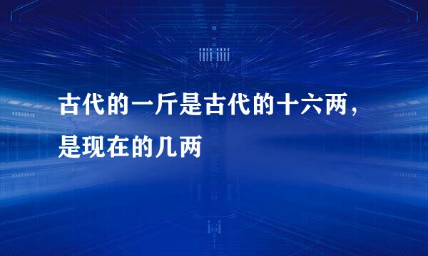 古代的一斤是古代的十六两，是现在的几两