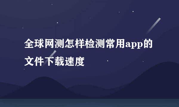 全球网测怎样检测常用app的文件下载速度