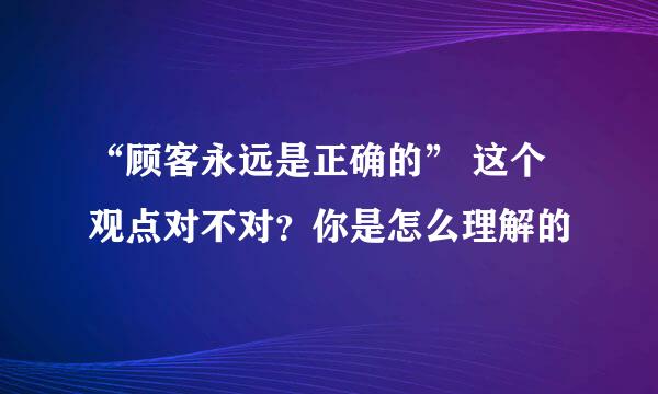 “顾客永远是正确的” 这个观点对不对？你是怎么理解的