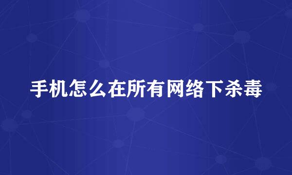 手机怎么在所有网络下杀毒