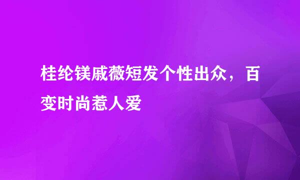 桂纶镁戚薇短发个性出众，百变时尚惹人爱