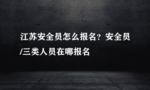 江苏安全员怎么报名？安全员/三类人员在哪报名