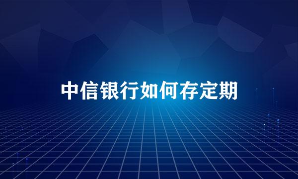 中信银行如何存定期