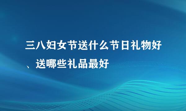 三八妇女节送什么节日礼物好、送哪些礼品最好