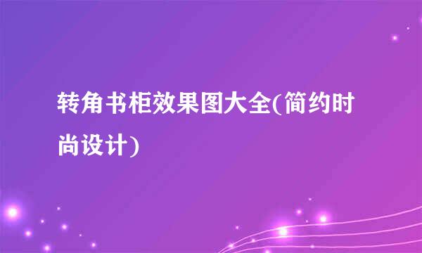 转角书柜效果图大全(简约时尚设计)