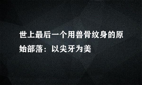 世上最后一个用兽骨纹身的原始部落：以尖牙为美