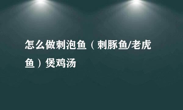 怎么做刺泡鱼（刺豚鱼/老虎鱼）煲鸡汤