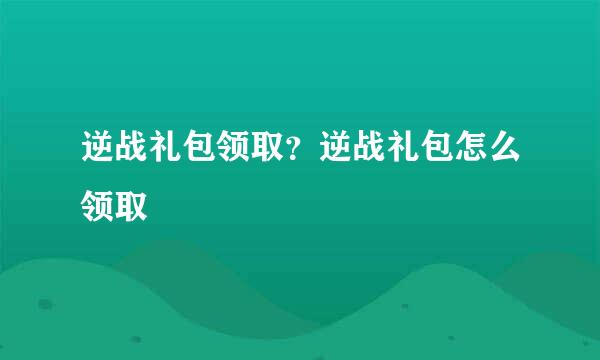 逆战礼包领取？逆战礼包怎么领取