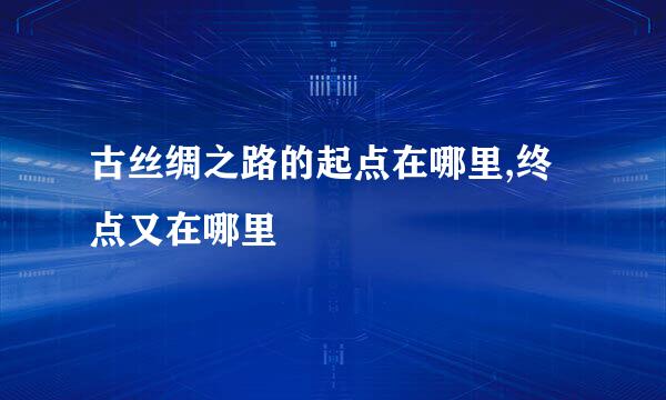 古丝绸之路的起点在哪里,终点又在哪里